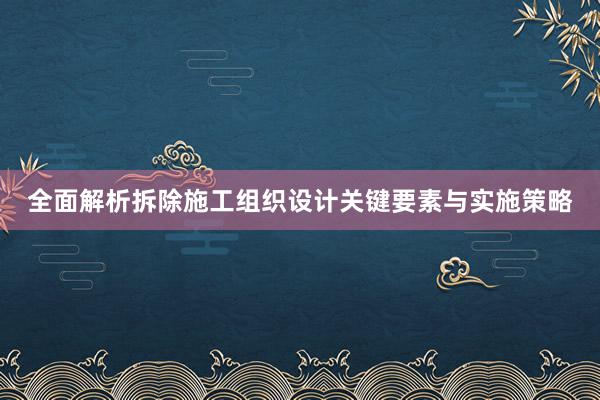 全面解析拆除施工组织设计关键要素与实施策略